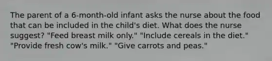 The parent of a 6-month-old infant asks the nurse about the food that can be included in the child's diet. What does the nurse suggest? "Feed breast milk only." "Include cereals in the diet." "Provide fresh cow's milk." "Give carrots and peas."