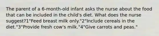 The parent of a 6-month-old infant asks the nurse about the food that can be included in the child's diet. What does the nurse suggest?1"Feed breast milk only."2"Include cereals in the diet."3"Provide fresh cow's milk."4"Give carrots and peas."