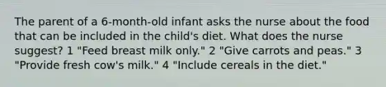 The parent of a 6-month-old infant asks the nurse about the food that can be included in the child's diet. What does the nurse suggest? 1 "Feed breast milk only." 2 "Give carrots and peas." 3 "Provide fresh cow's milk." 4 "Include cereals in the diet."