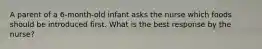 A parent of a 6-month-old infant asks the nurse which foods should be introduced first. What is the best response by the nurse?