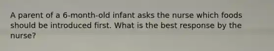 A parent of a 6-month-old infant asks the nurse which foods should be introduced first. What is the best response by the nurse?