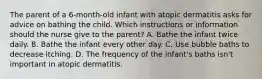 The parent of a 6-month-old infant with atopic dermatitis asks for advice on bathing the child. Which instructions or information should the nurse give to the parent? A. Bathe the infant twice daily. B. Bathe the infant every other day. C. Use bubble baths to decrease itching. D. The frequency of the infant's baths isn't important in atopic dermatitis.