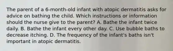 The parent of a 6-month-old infant with atopic dermatitis asks for advice on bathing the child. Which instructions or information should the nurse give to the parent? A. Bathe the infant twice daily. B. Bathe the infant every other day. C. Use bubble baths to decrease itching. D. The frequency of the infant's baths isn't important in atopic dermatitis.