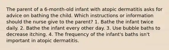 The parent of a 6-month-old infant with atopic dermatitis asks for advice on bathing the child. Which instructions or information should the nurse give to the parent? 1. Bathe the infant twice daily. 2. Bathe the infant every other day. 3. Use bubble baths to decrease itching. 4. The frequency of the infant's baths isn't important in atopic dermatitis.