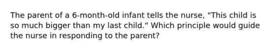 The parent of a 6-month-old infant tells the nurse, "This child is so much bigger than my last child." Which principle would guide the nurse in responding to the parent?