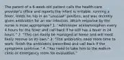 The parent of a 6-week-old patient calls the health-care provider's office and reports the infant is irritable, running a fever, holds his hip in an "unusual" position, and was recently given antibiotics for an ear infection. Which response by the nurse is most appropriate? 1. "Administer acetaminophen every 4 hours for the fever and call back if he still has a fever in 24 hours." 2. "This can easily be managed at home and will most likely resolve on its own." 3. "The antibiotics need more time to work. Finish the antibiotics prescribed and call back if the symptoms continue." 4. "You need to take him to the walk-in clinic or emergency room for evaluation."