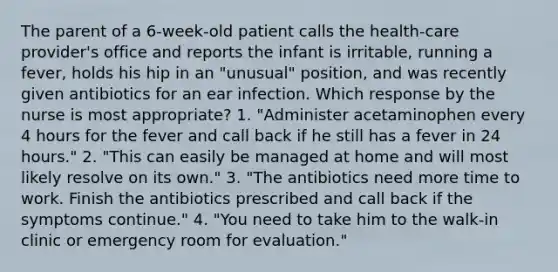 The parent of a 6-week-old patient calls the health-care provider's office and reports the infant is irritable, running a fever, holds his hip in an "unusual" position, and was recently given antibiotics for an ear infection. Which response by the nurse is most appropriate? 1. "Administer acetaminophen every 4 hours for the fever and call back if he still has a fever in 24 hours." 2. "This can easily be managed at home and will most likely resolve on its own." 3. "The antibiotics need more time to work. Finish the antibiotics prescribed and call back if the symptoms continue." 4. "You need to take him to the walk-in clinic or emergency room for evaluation."