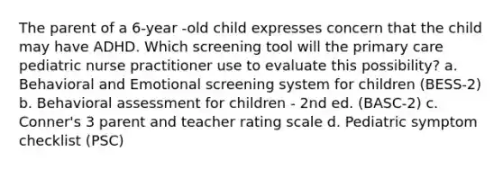 The parent of a 6-year -old child expresses concern that the child may have ADHD. Which screening tool will the primary care pediatric nurse practitioner use to evaluate this possibility? a. Behavioral and Emotional screening system for children (BESS-2) b. Behavioral assessment for children - 2nd ed. (BASC-2) c. Conner's 3 parent and teacher rating scale d. Pediatric symptom checklist (PSC)