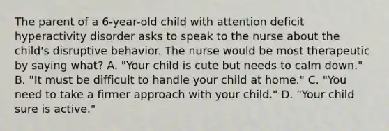 The parent of a 6-year-old child with attention deficit hyperactivity disorder asks to speak to the nurse about the child's disruptive behavior. The nurse would be most therapeutic by saying what? A. "Your child is cute but needs to calm down." B. "It must be difficult to handle your child at home." C. "You need to take a firmer approach with your child." D. "Your child sure is active."