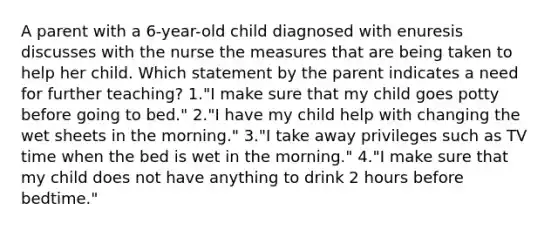 A parent with a 6-year-old child diagnosed with enuresis discusses with the nurse the measures that are being taken to help her child. Which statement by the parent indicates a need for further teaching? 1."I make sure that my child goes potty before going to bed." 2."I have my child help with changing the wet sheets in the morning." 3."I take away privileges such as TV time when the bed is wet in the morning." 4."I make sure that my child does not have anything to drink 2 hours before bedtime."