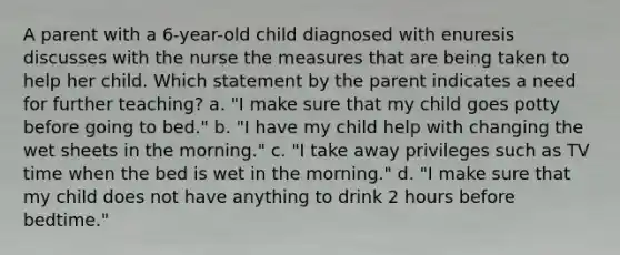 A parent with a 6-year-old child diagnosed with enuresis discusses with the nurse the measures that are being taken to help her child. Which statement by the parent indicates a need for further teaching? a. "I make sure that my child goes potty before going to bed." b. "I have my child help with changing the wet sheets in the morning." c. "I take away privileges such as TV time when the bed is wet in the morning." d. "I make sure that my child does not have anything to drink 2 hours before bedtime."