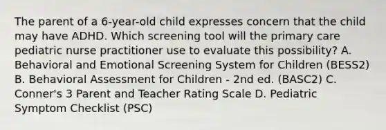 The parent of a 6-year-old child expresses concern that the child may have ADHD. Which screening tool will the primary care pediatric nurse practitioner use to evaluate this possibility? A. Behavioral and Emotional Screening System for Children (BESS2) B. Behavioral Assessment for Children - 2nd ed. (BASC2) C. Conner's 3 Parent and Teacher Rating Scale D. Pediatric Symptom Checklist (PSC)