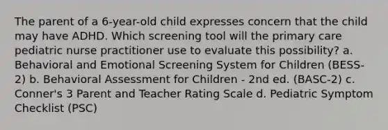 The parent of a 6-year-old child expresses concern that the child may have ADHD. Which screening tool will the primary care pediatric nurse practitioner use to evaluate this possibility? a. Behavioral and Emotional Screening System for Children (BESS-2) b. Behavioral Assessment for Children - 2nd ed. (BASC-2) c. Conner's 3 Parent and Teacher Rating Scale d. Pediatric Symptom Checklist (PSC)