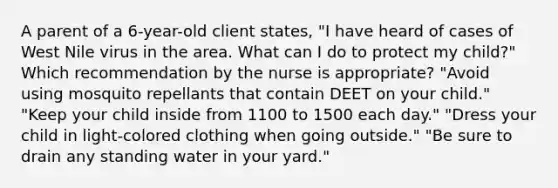 A parent of a 6-year-old client states, "I have heard of cases of West Nile virus in the area. What can I do to protect my child?" Which recommendation by the nurse is appropriate? "Avoid using mosquito repellants that contain DEET on your child." "Keep your child inside from 1100 to 1500 each day." "Dress your child in light-colored clothing when going outside." "Be sure to drain any standing water in your yard."