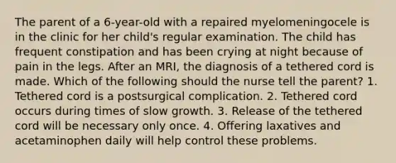 The parent of a 6-year-old with a repaired myelomeningocele is in the clinic for her child's regular examination. The child has frequent constipation and has been crying at night because of pain in the legs. After an MRI, the diagnosis of a tethered cord is made. Which of the following should the nurse tell the parent? 1. Tethered cord is a postsurgical complication. 2. Tethered cord occurs during times of slow growth. 3. Release of the tethered cord will be necessary only once. 4. Offering laxatives and acetaminophen daily will help control these problems.