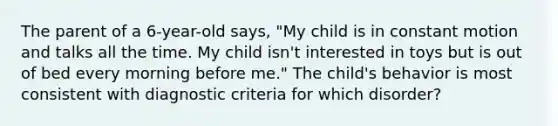 The parent of a 6-year-old says, "My child is in constant motion and talks all the time. My child isn't interested in toys but is out of bed every morning before me." The child's behavior is most consistent with diagnostic criteria for which disorder?