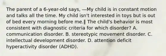 The parent of a 6-year-old says, ―My child is in constant motion and talks all the time. My child isn't interested in toys but is out of bed every morning before me.‖ The child's behavior is most consistent with diagnostic criteria for which disorder? A. communication disorder. B. stereotypic movement disorder. C. intellectual development disorder. D. attention deficit hyperactivity disorder (ADHD).