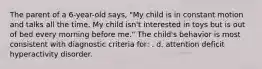 The parent of a 6-year-old says, "My child is in constant motion and talks all the time. My child isn't interested in toys but is out of bed every morning before me." The child's behavior is most consistent with diagnostic criteria for: . d. attention deficit hyperactivity disorder.