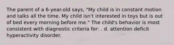 The parent of a 6-year-old says, "My child is in constant motion and talks all the time. My child isn't interested in toys but is out of bed every morning before me." The child's behavior is most consistent with diagnostic criteria for: . d. attention deficit hyperactivity disorder.