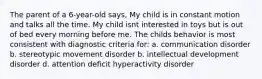 The parent of a 6-year-old says, My child is in constant motion and talks all the time. My child isnt interested in toys but is out of bed every morning before me. The childs behavior is most consistent with diagnostic criteria for: a. communication disorder b. stereotypic movement disorder b. intellectual development disorder d. attention deficit hyperactivity disorder