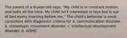 The parent of a 6-year-old says, "My child is in constant motion and talks all the time. My child isn't interested in toys but is out of bed every morning before me." The child's behavior is most consistent with diagnostic criteria for a. communication disorder. b. stereotypic movement disorder. c. intellectual development disorder. d. ADHD.