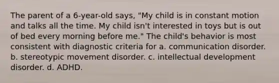 The parent of a 6-year-old says, "My child is in constant motion and talks all the time. My child isn't interested in toys but is out of bed every morning before me." The child's behavior is most consistent with diagnostic criteria for a. communication disorder. b. stereotypic movement disorder. c. intellectual development disorder. d. ADHD.