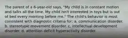 The parent of a 6-year-old says, "My child is in constant motion and talks all the time. My child isn't interested in toys but is out of bed every morning before me." The child's behavior is most consistent with diagnostic criteria for: a. communication disorder. b. stereotypic movement disorder. c. intellectual development disorder. d. attention deficit hyperactivity disorder.