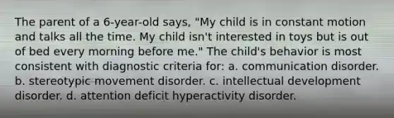 The parent of a 6-year-old says, "My child is in constant motion and talks all the time. My child isn't interested in toys but is out of bed every morning before me." The child's behavior is most consistent with diagnostic criteria for: a. communication disorder. b. stereotypic movement disorder. c. intellectual development disorder. d. attention deficit hyperactivity disorder.