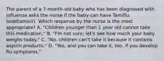 The parent of a 7-month-old baby who has been diagnosed with influenza asks the nurse if the baby can have Tamiflu (oseltamivir). Which response by the nurse is the most appropriate? A. "Children younger than 1 year old cannot take this medication," B. "I'm not sure; let's see how much your baby weighs today." C. "No, children can't take it because it contains aspirin products." D. "Yes, and you can take it, too, if you develop flu symptoms."