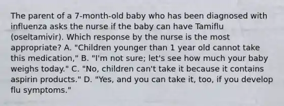 The parent of a 7-month-old baby who has been diagnosed with influenza asks the nurse if the baby can have Tamiflu (oseltamivir). Which response by the nurse is the most appropriate? A. "Children younger than 1 year old cannot take this medication," B. "I'm not sure; let's see how much your baby weighs today." C. "No, children can't take it because it contains aspirin products." D. "Yes, and you can take it, too, if you develop flu symptoms."