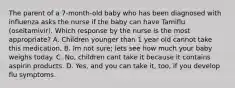 The parent of a 7-month-old baby who has been diagnosed with influenza asks the nurse if the baby can have Tamiflu (oseltamivir). Which response by the nurse is the most appropriate? A. Children younger than 1 year old cannot take this medication, B. Im not sure; lets see how much your baby weighs today. C. No, children cant take it because it contains aspirin products. D. Yes, and you can take it, too, if you develop flu symptoms.