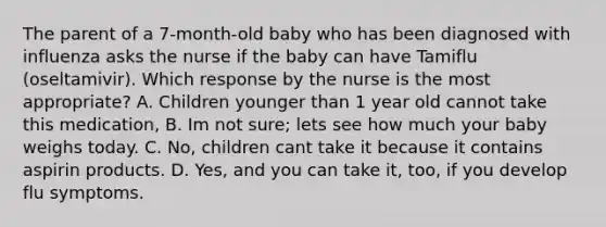 The parent of a 7-month-old baby who has been diagnosed with influenza asks the nurse if the baby can have Tamiflu (oseltamivir). Which response by the nurse is the most appropriate? A. Children younger than 1 year old cannot take this medication, B. Im not sure; lets see how much your baby weighs today. C. No, children cant take it because it contains aspirin products. D. Yes, and you can take it, too, if you develop flu symptoms.