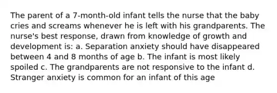 The parent of a 7-month-old infant tells the nurse that the baby cries and screams whenever he is left with his grandparents. The nurse's best response, drawn from knowledge of growth and development is: a. Separation anxiety should have disappeared between 4 and 8 months of age b. The infant is most likely spoiled c. The grandparents are not responsive to the infant d. Stranger anxiety is common for an infant of this age