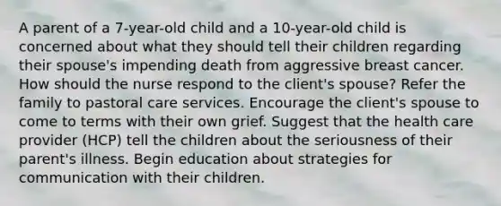 A parent of a 7-year-old child and a 10-year-old child is concerned about what they should tell their children regarding their spouse's impending death from aggressive breast cancer. How should the nurse respond to the client's spouse? Refer the family to pastoral care services. Encourage the client's spouse to come to terms with their own grief. Suggest that the health care provider (HCP) tell the children about the seriousness of their parent's illness. Begin education about strategies for communication with their children.