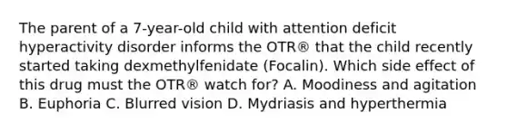 The parent of a 7-year-old child with attention deficit hyperactivity disorder informs the OTR® that the child recently started taking dexmethylfenidate (Focalin). Which side effect of this drug must the OTR® watch for? A. Moodiness and agitation B. Euphoria C. Blurred vision D. Mydriasis and hyperthermia