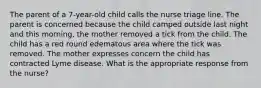 The parent of a 7-year-old child calls the nurse triage line. The parent is concerned because the child camped outside last night and this morning, the mother removed a tick from the child. The child has a red round edematous area where the tick was removed. The mother expresses concern the child has contracted Lyme disease. What is the appropriate response from the nurse?