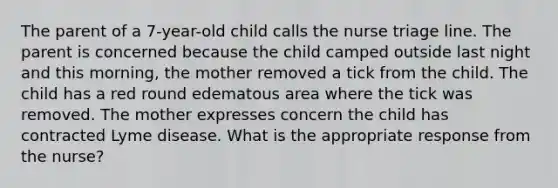 The parent of a 7-year-old child calls the nurse triage line. The parent is concerned because the child camped outside last night and this morning, the mother removed a tick from the child. The child has a red round edematous area where the tick was removed. The mother expresses concern the child has contracted Lyme disease. What is the appropriate response from the nurse?