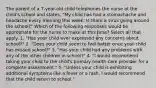 The parent of a 7-year-old child telephones the nurse at the child's school and states, "My child has had a stomachache and headache every morning this week. Is there a virus going around the school?" Which of the following responses would be appropriate for the nurse to make at this time? Select all that apply. 1. "Has your child ever expressed any concerns about school?" 2. "Does your child seem to feel better once your child has missed school?" 3. "Has your child had any problems with any of the other children in school?" 4. "I would recommend taking your child to the child's primary health-care provider for a complete assessment." 5. "Unless your child is exhibiting additional symptoms like a fever or a rash, I would recommend that the child return to school."