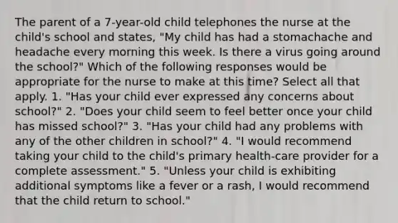 The parent of a 7-year-old child telephones the nurse at the child's school and states, "My child has had a stomachache and headache every morning this week. Is there a virus going around the school?" Which of the following responses would be appropriate for the nurse to make at this time? Select all that apply. 1. "Has your child ever expressed any concerns about school?" 2. "Does your child seem to feel better once your child has missed school?" 3. "Has your child had any problems with any of the other children in school?" 4. "I would recommend taking your child to the child's primary health-care provider for a complete assessment." 5. "Unless your child is exhibiting additional symptoms like a fever or a rash, I would recommend that the child return to school."