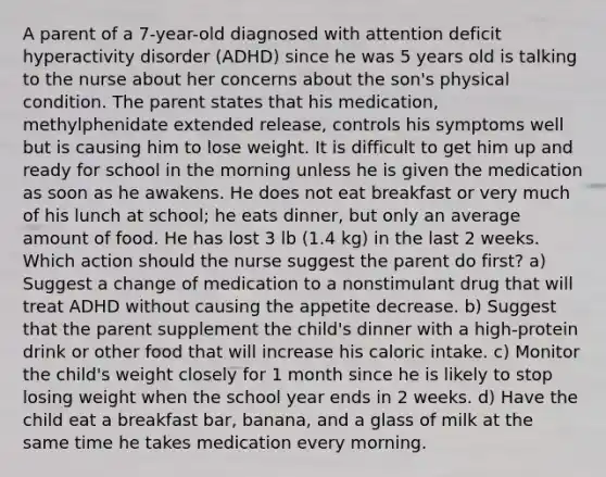 A parent of a 7-year-old diagnosed with attention deficit hyperactivity disorder (ADHD) since he was 5 years old is talking to the nurse about her concerns about the son's physical condition. The parent states that his medication, methylphenidate extended release, controls his symptoms well but is causing him to lose weight. It is difficult to get him up and ready for school in the morning unless he is given the medication as soon as he awakens. He does not eat breakfast or very much of his lunch at school; he eats dinner, but only an average amount of food. He has lost 3 lb (1.4 kg) in the last 2 weeks. Which action should the nurse suggest the parent do first? a) Suggest a change of medication to a nonstimulant drug that will treat ADHD without causing the appetite decrease. b) Suggest that the parent supplement the child's dinner with a high-protein drink or other food that will increase his caloric intake. c) Monitor the child's weight closely for 1 month since he is likely to stop losing weight when the school year ends in 2 weeks. d) Have the child eat a breakfast bar, banana, and a glass of milk at the same time he takes medication every morning.