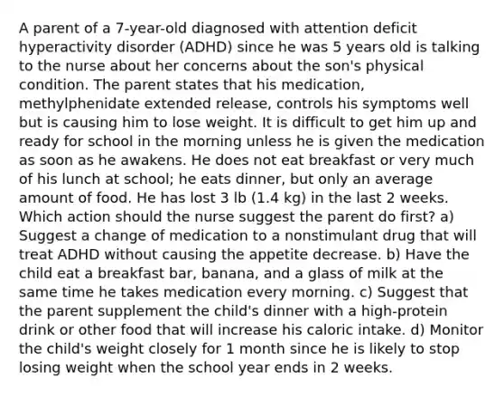 A parent of a 7-year-old diagnosed with attention deficit hyperactivity disorder (ADHD) since he was 5 years old is talking to the nurse about her concerns about the son's physical condition. The parent states that his medication, methylphenidate extended release, controls his symptoms well but is causing him to lose weight. It is difficult to get him up and ready for school in the morning unless he is given the medication as soon as he awakens. He does not eat breakfast or very much of his lunch at school; he eats dinner, but only an average amount of food. He has lost 3 lb (1.4 kg) in the last 2 weeks. Which action should the nurse suggest the parent do first? a) Suggest a change of medication to a nonstimulant drug that will treat ADHD without causing the appetite decrease. b) Have the child eat a breakfast bar, banana, and a glass of milk at the same time he takes medication every morning. c) Suggest that the parent supplement the child's dinner with a high-protein drink or other food that will increase his caloric intake. d) Monitor the child's weight closely for 1 month since he is likely to stop losing weight when the school year ends in 2 weeks.