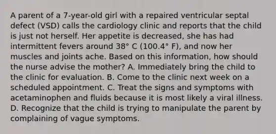 A parent of a 7-year-old girl with a repaired ventricular septal defect (VSD) calls the cardiology clinic and reports that the child is just not herself. Her appetite is decreased, she has had intermittent fevers around 38° C (100.4° F), and now her muscles and joints ache. Based on this information, how should the nurse advise the mother? A. Immediately bring the child to the clinic for evaluation. B. Come to the clinic next week on a scheduled appointment. C. Treat the signs and symptoms with acetaminophen and fluids because it is most likely a viral illness. D. Recognize that the child is trying to manipulate the parent by complaining of vague symptoms.