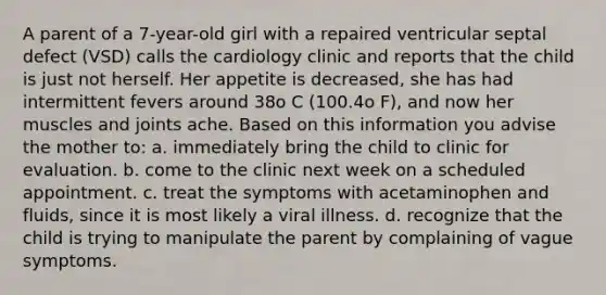 A parent of a 7-year-old girl with a repaired ventricular septal defect (VSD) calls the cardiology clinic and reports that the child is just not herself. Her appetite is decreased, she has had intermittent fevers around 38o C (100.4o F), and now her muscles and joints ache. Based on this information you advise the mother to: a. immediately bring the child to clinic for evaluation. b. come to the clinic next week on a scheduled appointment. c. treat the symptoms with acetaminophen and fluids, since it is most likely a viral illness. d. recognize that the child is trying to manipulate the parent by complaining of vague symptoms.