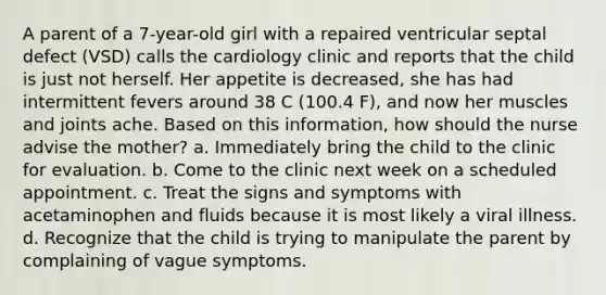 A parent of a 7-year-old girl with a repaired ventricular septal defect (VSD) calls the cardiology clinic and reports that the child is just not herself. Her appetite is decreased, she has had intermittent fevers around 38 C (100.4 F), and now her muscles and joints ache. Based on this information, how should the nurse advise the mother? a. Immediately bring the child to the clinic for evaluation. b. Come to the clinic next week on a scheduled appointment. c. Treat the signs and symptoms with acetaminophen and fluids because it is most likely a viral illness. d. Recognize that the child is trying to manipulate the parent by complaining of vague symptoms.