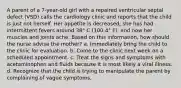 A parent of a 7-year-old girl with a repaired ventricular septal defect (VSD) calls the cardiology clinic and reports that the child is just not herself. Her appetite is decreased, she has had intermittent fevers around 38° C (100.4° F), and now her muscles and joints ache. Based on this information, how should the nurse advise the mother? a. Immediately bring the child to the clinic for evaluation. b. Come to the clinic next week on a scheduled appointment. c. Treat the signs and symptoms with acetaminophen and fluids because it is most likely a viral illness. d. Recognize that the child is trying to manipulate the parent by complaining of vague symptoms.