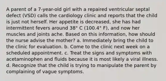 A parent of a 7-year-old girl with a repaired ventricular septal defect (VSD) calls the cardiology clinic and reports that the child is just not herself. Her appetite is decreased, she has had intermittent fevers around 38° C (100.4° F), and now her muscles and joints ache. Based on this information, how should the nurse advise the mother? a. Immediately bring the child to the clinic for evaluation. b. Come to the clinic next week on a scheduled appointment. c. Treat the signs and symptoms with acetaminophen and fluids because it is most likely a viral illness. d. Recognize that the child is trying to manipulate the parent by complaining of vague symptoms.