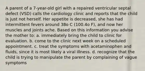 A parent of a 7-year-old girl with a repaired ventricular septal defect (VSD) calls the cardiology clinic and reports that the child is just not herself. Her appetite is decreased, she has had intermittent fevers around 38o C (100.4o F), and now her muscles and joints ache. Based on this information you advise the mother to: a. immediately bring the child to clinic for evaluation. b. come to the clinic next week on a scheduled appointment. c. treat the symptoms with acetaminophen and fluids, since it is most likely a viral illness. d. recognize that the child is trying to manipulate the parent by complaining of vague symptoms