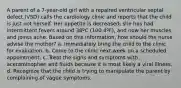 A parent of a 7-year-old girl with a repaired ventricular septal defect (VSD) calls the cardiology clinic and reports that the child is just not herself. Her appetite is decreased, she has had intermittent fevers around 38ºC (100.4ºF), and now her muscles and joints ache. Based on this information, how should the nurse advise the mother? a. Immediately bring the child to the clinic for evaluation. b. Come to the clinic next week on a scheduled appointment. c. Treat the signs and symptoms with acetaminophen and fluids because it is most likely a viral illness. d. Recognize that the child is trying to manipulate the parent by complaining of vague symptoms.