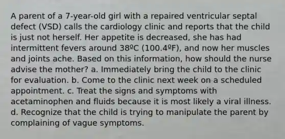 A parent of a 7-year-old girl with a repaired ventricular septal defect (VSD) calls the cardiology clinic and reports that the child is just not herself. Her appetite is decreased, she has had intermittent fevers around 38ºC (100.4ºF), and now her muscles and joints ache. Based on this information, how should the nurse advise the mother? a. Immediately bring the child to the clinic for evaluation. b. Come to the clinic next week on a scheduled appointment. c. Treat the signs and symptoms with acetaminophen and fluids because it is most likely a viral illness. d. Recognize that the child is trying to manipulate the parent by complaining of vague symptoms.