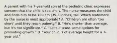 A parent with his 7-year-old son at the pediatric clinic expresses concern that the child is too short. The nurse measures the child and finds him to be 100 cm (39.3 inches) tall. Which statement by the nurse is most appropriate? A. "Children are often 'too short' until they reach puberty." B. "He's shorter than average, but it's not significant." C. "Let's discuss some options for promoting growth." D. "Your child is of average height for a 7-year-old."